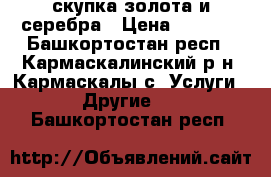 скупка золота и серебра › Цена ­ 1 500 - Башкортостан респ., Кармаскалинский р-н, Кармаскалы с. Услуги » Другие   . Башкортостан респ.